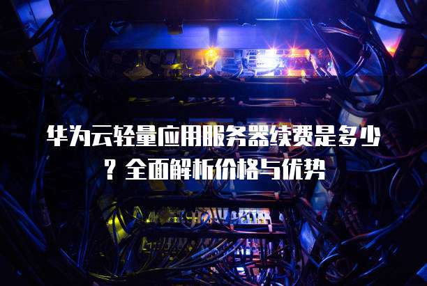 华为云轻量应用服务器续费是多少？全面解析价格与优势