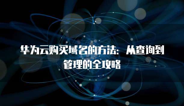 华为云购买域名的方法:从查询到管理的全攻略