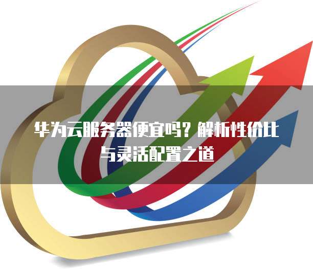 华为云服务器便宜吗?解析性价比与灵活配置之道
