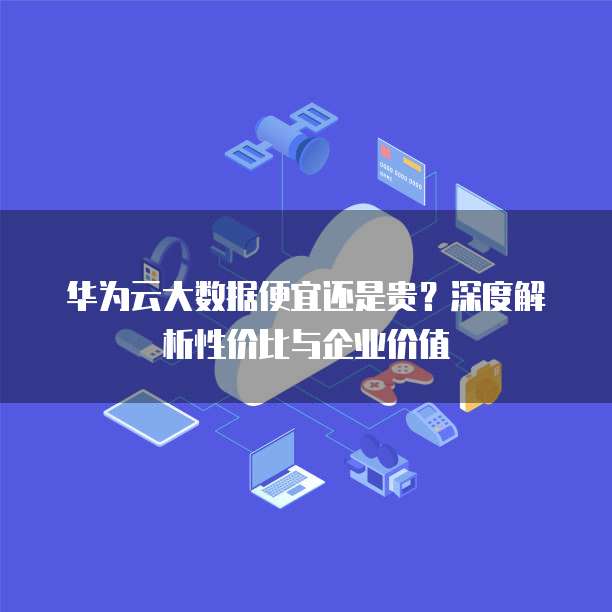 华为云大数据便宜还是贵?深度解析性价比与企业价值