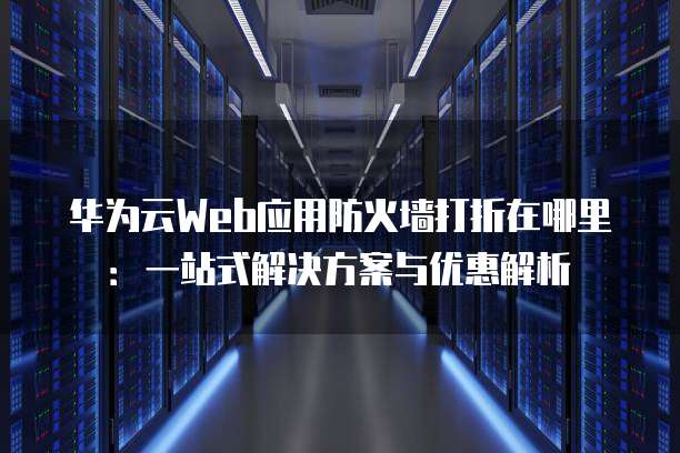 华为云Web应用防火墙打折在哪里:一站式解决方案与优惠解析