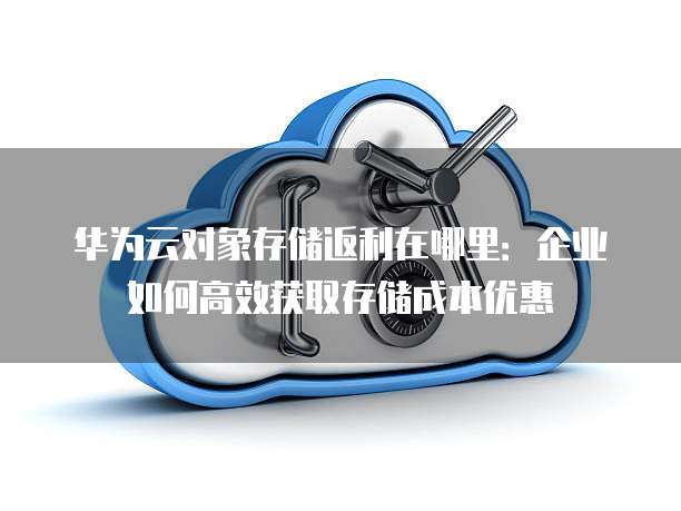 华为云对象存储返利在哪里：企业如何高效获取存储成本优惠