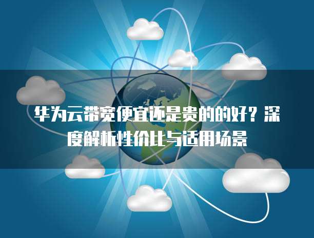 华为云带宽便宜还是贵的的好?深度解析性价比与适用场景