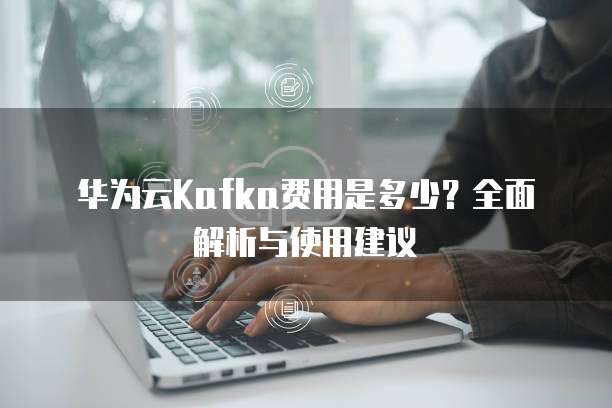 华为云Kafka费用是多少？全面解析与使用建议