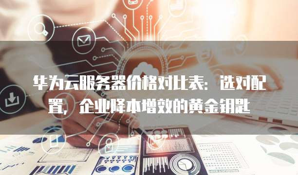 华为云服务器价格对比表:选对配置,企业降本增效的黄金钥匙