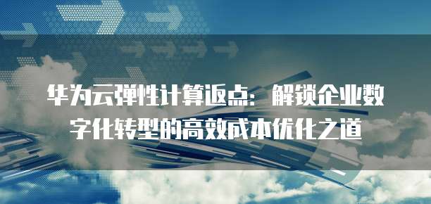 华为云弹性计算返点：解锁企业数字化转型的高效成本优化之道
