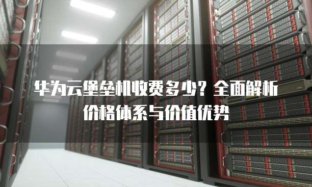 华为云堡垒机收费多少?全面解析价格体系与价值优势