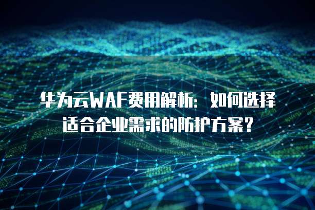 华为云WAF费用解析:如何选择适合企业需求的防护方案?