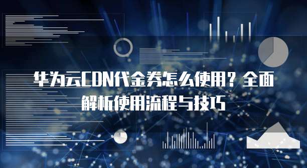华为云CDN代金券怎么使用?全面解析使用流程与技巧