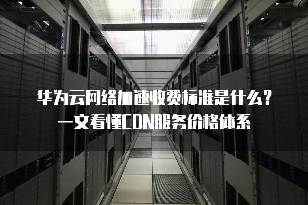 华为云网络加速收费标准是什么?一文看懂CDN服务价格体系
