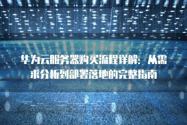 华为云服务器购买流程详解:从需求分析到部署落地的完整指南