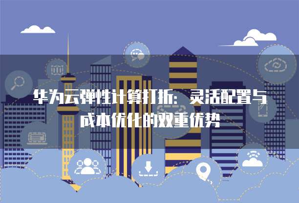 华为云弹性计算打折:灵活配置与成本优化的双重优势