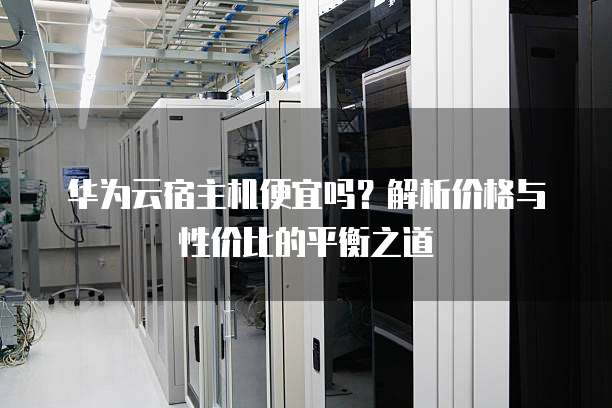 华为云宿主机便宜吗?解析价格与性价比的平衡之道