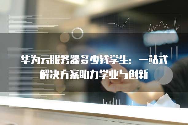 华为云服务器多少钱学生:一站式解决方案助力学业与创新
