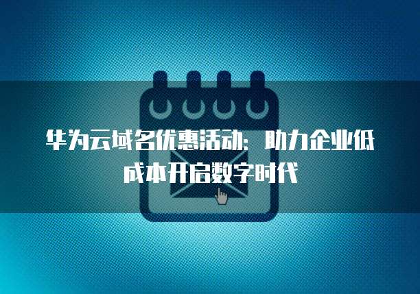 华为云域名优惠活动:助力企业低成本开启数字时代