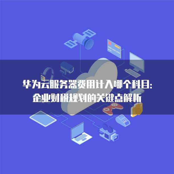 华为云服务器费用计入哪个科目:企业财税规划的关键点解析