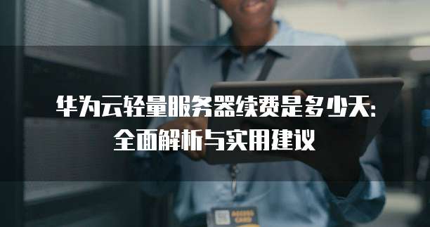 华为云轻量服务器续费是多少天:全面解析与实用建议