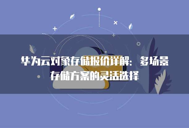 华为云对象存储报价详解:多场景存储方案的灵活选择
