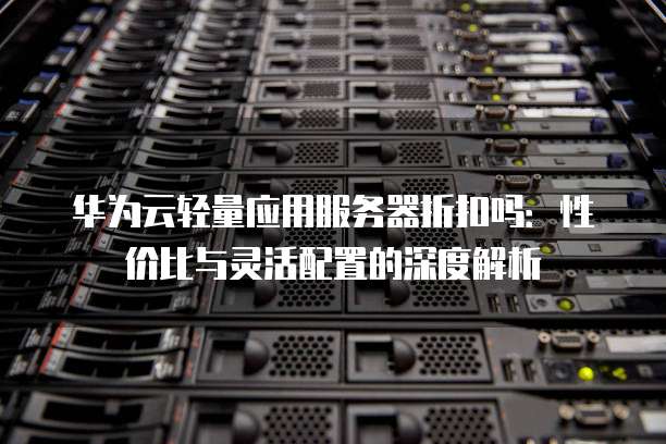 华为云轻量应用服务器折扣吗:性价比与灵活配置的深度解析
