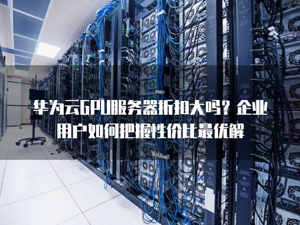 华为云GPU服务器折扣大吗？企业用户如何把握性价比最优解