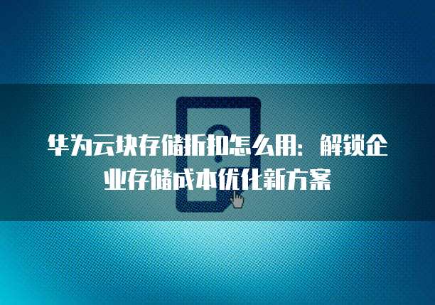 华为云块存储折扣怎么用：解锁企业存储成本优化新方案