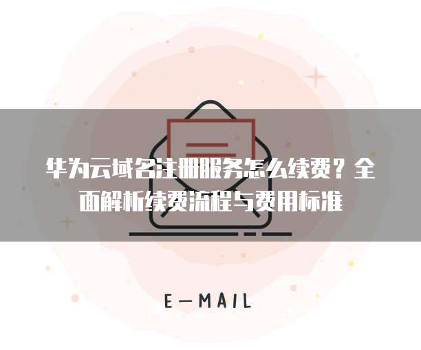华为云域名注册服务怎么续费？全面解析续费流程与费用标准