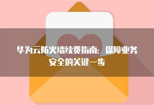 华为云防火墙续费指南:保障业务安全的关键一步
