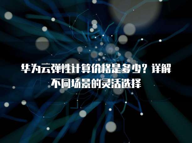 华为云弹性计算价格是多少?详解不同场景的灵活选择
