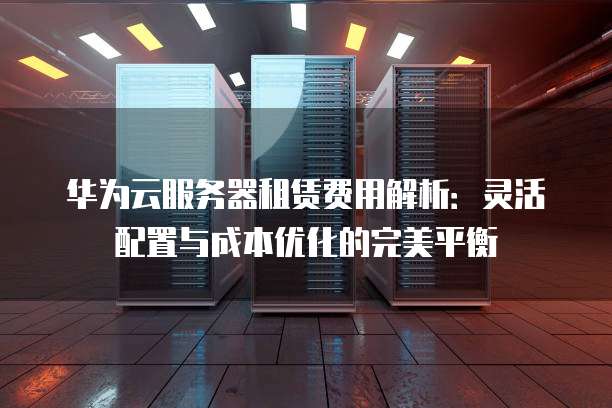 华为云服务器租赁费用解析:灵活配置与成本优化的完美平衡