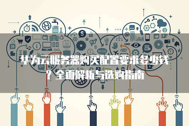 华为云服务器购买配置要求多少钱?全面解析与选购指南