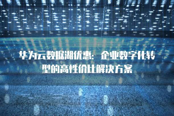 华为云数据湖优惠:企业数字化转型的高性价比解决方案