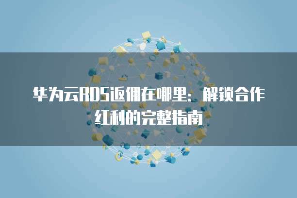 华为云RDS返佣在哪里:解锁合作红利的完整指南