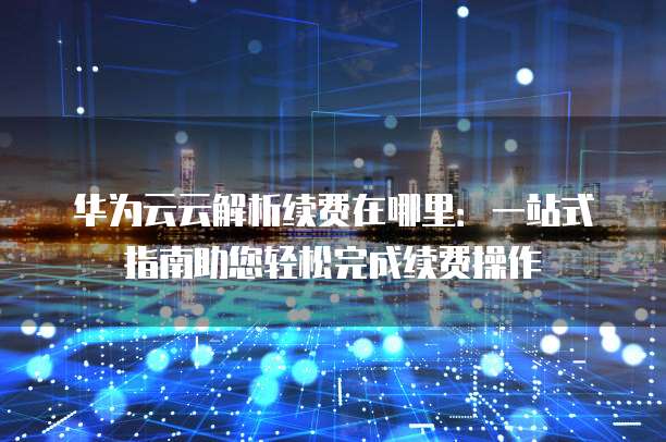 华为云云解析续费在哪里:一站式指南助您轻松完成续费操作