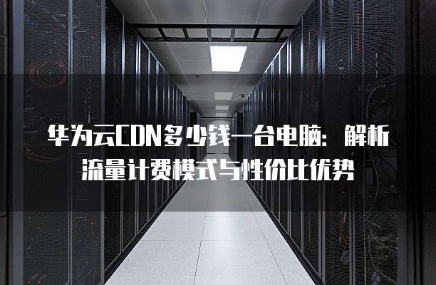 华为云CDN多少钱一台电脑：解析流量计费模式与性价比优势