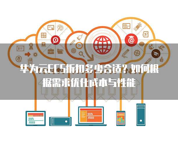 华为云ECS折扣多少合适?如何根据需求优化成本与性能