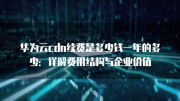 华为云cdn续费是多少钱一年的多少:详解费用结构与企业价值