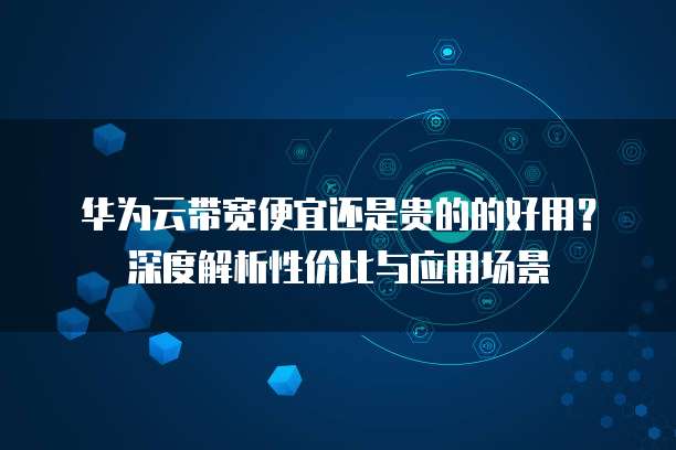 华为云带宽便宜还是贵的的好用?深度解析性价比与应用场景