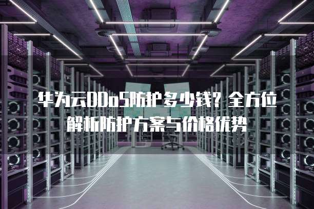 华为云DDoS防护多少钱?全方位解析防护方案与价格优势