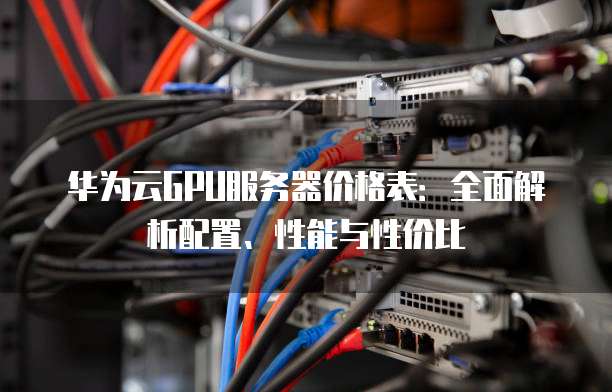 华为云GPU服务器价格表:全面解析配置、性能与性价比
