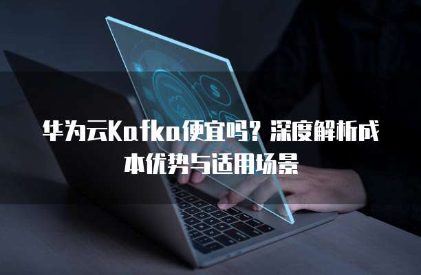 华为云Kafka便宜吗?深度解析成本优势与适用场景
