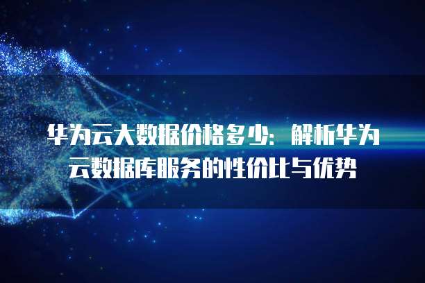 华为云大数据价格多少:解析华为云数据库服务的性价比与优势