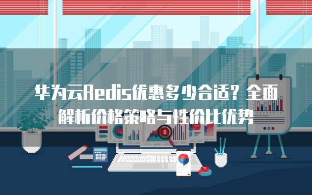 华为云Redis优惠多少合适?全面解析价格策略与性价比优势