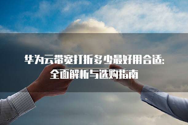 华为云带宽打折多少最好用合适:全面解析与选购指南