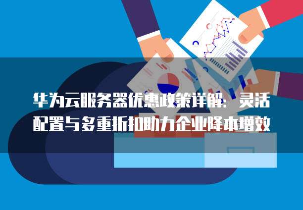 华为云服务器优惠政策详解：灵活配置与多重折扣助力企业降本增效