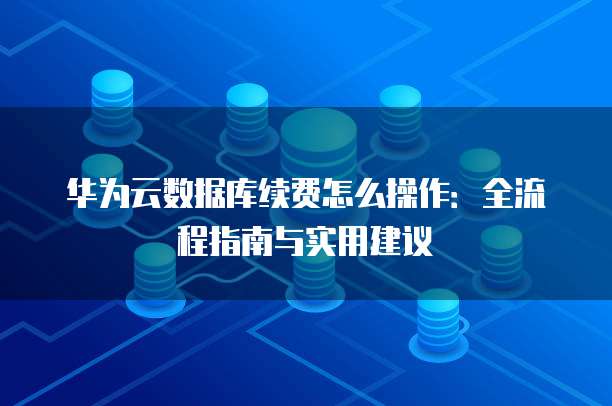 华为云数据库续费怎么操作：全流程指南与实用建议