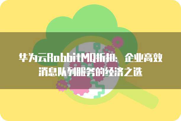 华为云RabbitMQ折扣:企业高效消息队列服务的经济之选