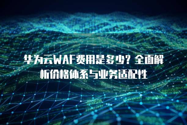 华为云WAF费用是多少?全面解析价格体系与业务适配性