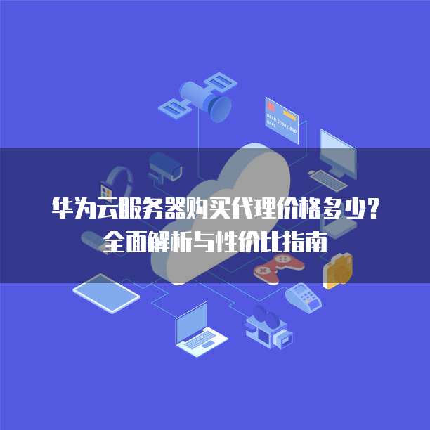 华为云服务器购买代理价格多少?全面解析与性价比指南