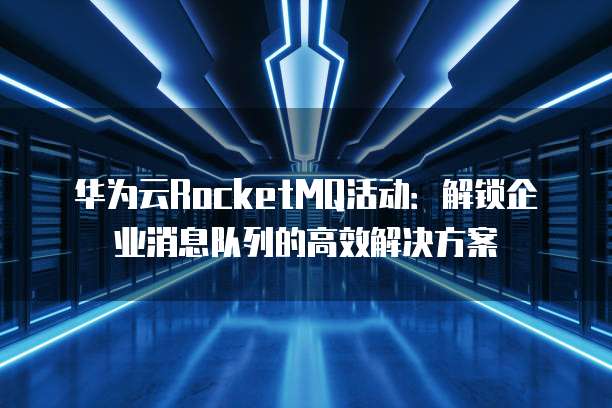 华为云RocketMQ活动:解锁企业消息队列的高效解决方案