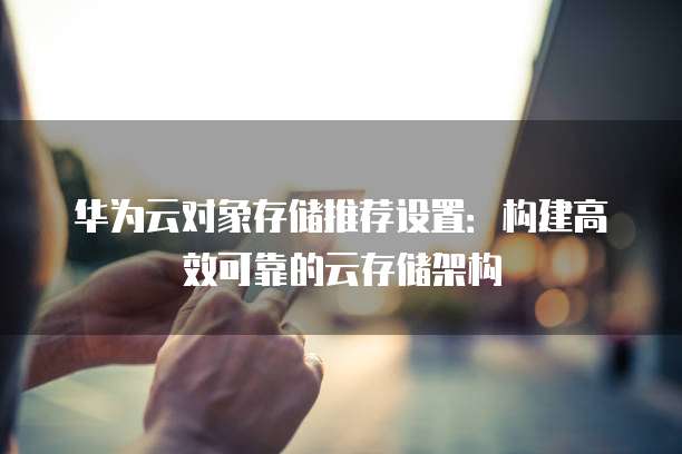 华为云对象存储推荐设置:构建高效可靠的云存储架构